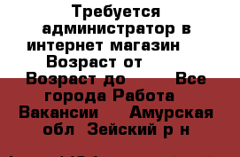 Требуется администратор в интернет магазин.  › Возраст от ­ 22 › Возраст до ­ 40 - Все города Работа » Вакансии   . Амурская обл.,Зейский р-н